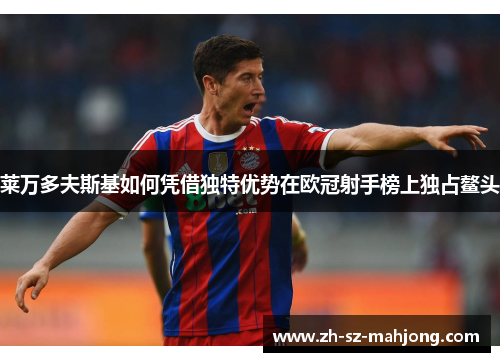 莱万多夫斯基如何凭借独特优势在欧冠射手榜上独占鳌头 莱万多夫斯基如何凭借独特优势在欧冠射手榜上独占鳌头