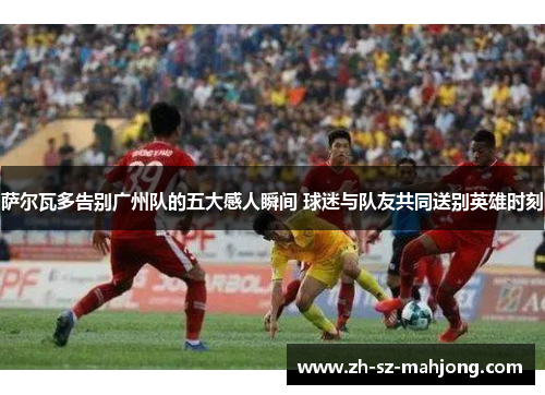 萨尔瓦多告别广州队的五大感人瞬间 球迷与队友共同送别英雄时刻