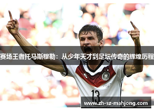 赛场王者托马斯穆勒：从少年天才到足坛传奇的辉煌历程